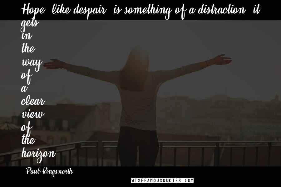 Paul Kingsnorth Quotes: Hope, like despair, is something of a distraction: it gets in the way of a clear view of the horizon.