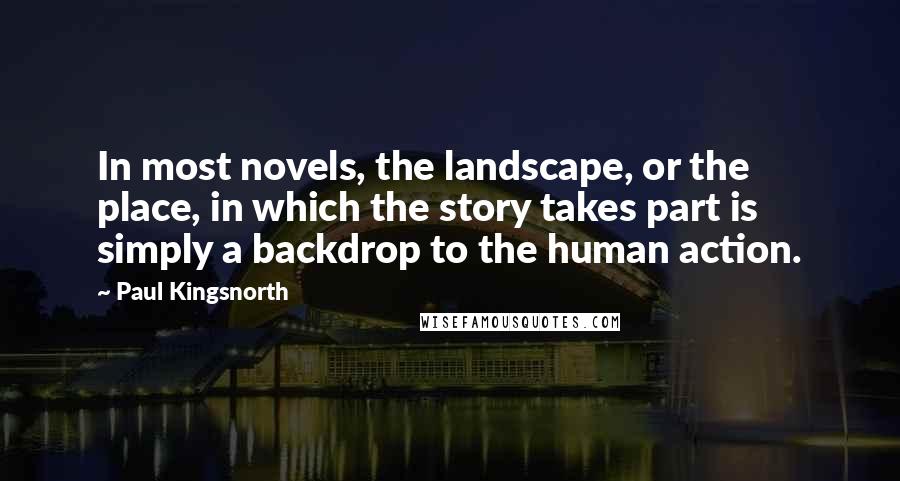 Paul Kingsnorth Quotes: In most novels, the landscape, or the place, in which the story takes part is simply a backdrop to the human action.