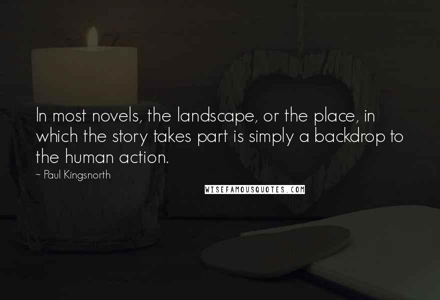 Paul Kingsnorth Quotes: In most novels, the landscape, or the place, in which the story takes part is simply a backdrop to the human action.