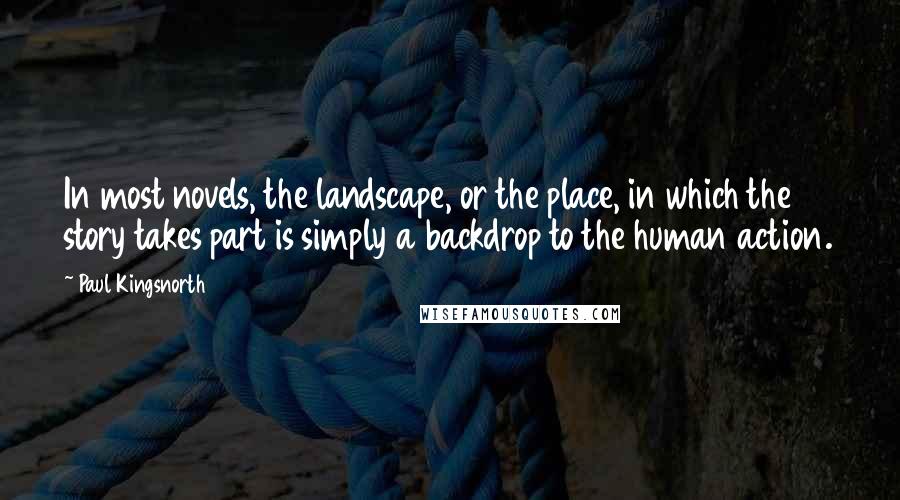 Paul Kingsnorth Quotes: In most novels, the landscape, or the place, in which the story takes part is simply a backdrop to the human action.