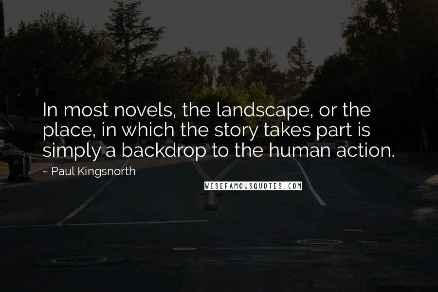 Paul Kingsnorth Quotes: In most novels, the landscape, or the place, in which the story takes part is simply a backdrop to the human action.