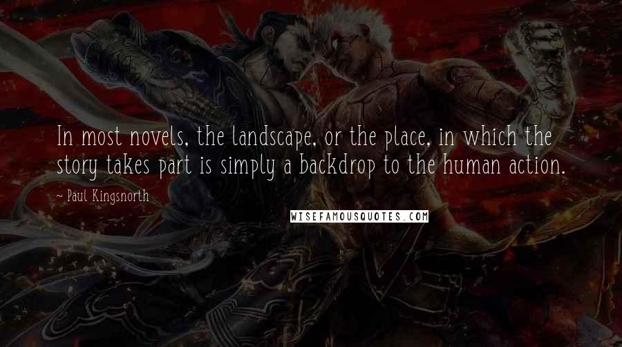 Paul Kingsnorth Quotes: In most novels, the landscape, or the place, in which the story takes part is simply a backdrop to the human action.