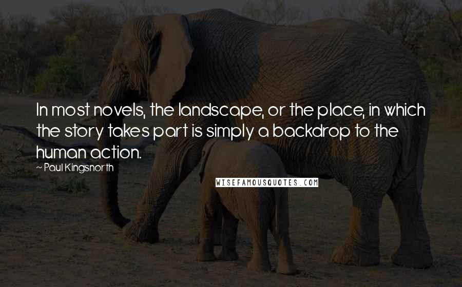 Paul Kingsnorth Quotes: In most novels, the landscape, or the place, in which the story takes part is simply a backdrop to the human action.