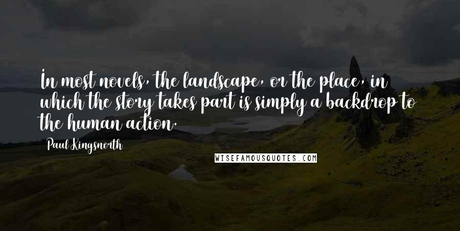 Paul Kingsnorth Quotes: In most novels, the landscape, or the place, in which the story takes part is simply a backdrop to the human action.