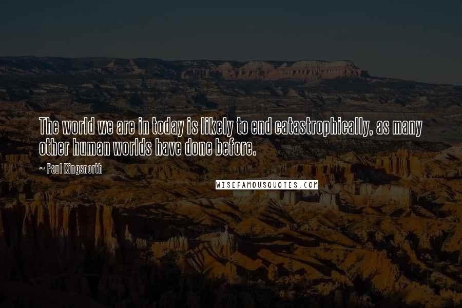Paul Kingsnorth Quotes: The world we are in today is likely to end catastrophically, as many other human worlds have done before.