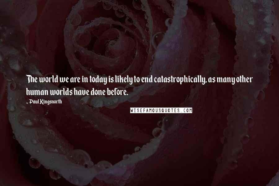Paul Kingsnorth Quotes: The world we are in today is likely to end catastrophically, as many other human worlds have done before.
