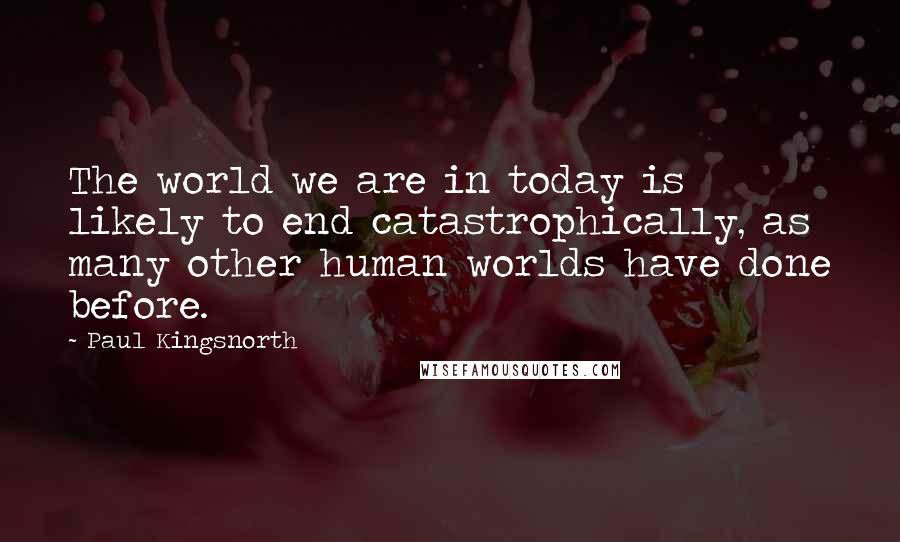 Paul Kingsnorth Quotes: The world we are in today is likely to end catastrophically, as many other human worlds have done before.