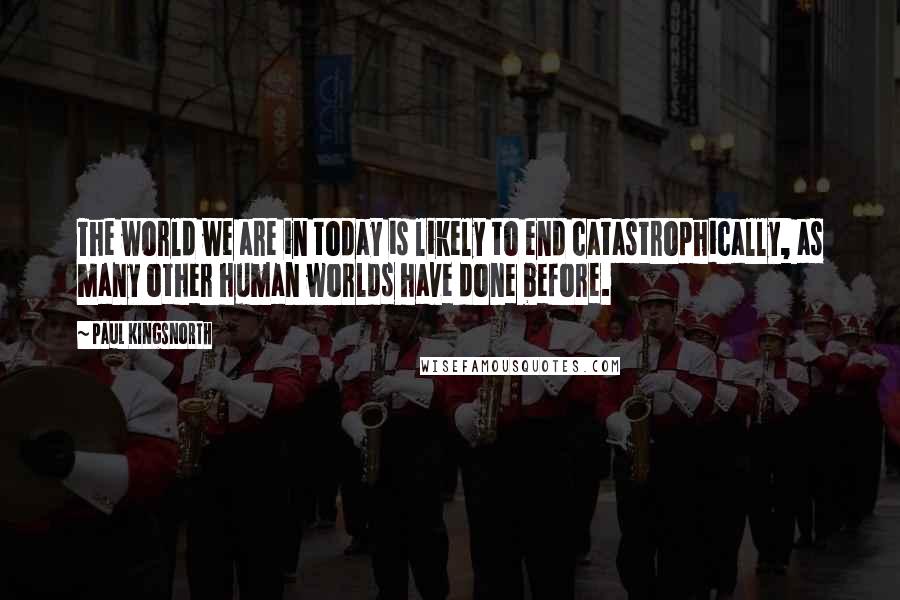 Paul Kingsnorth Quotes: The world we are in today is likely to end catastrophically, as many other human worlds have done before.