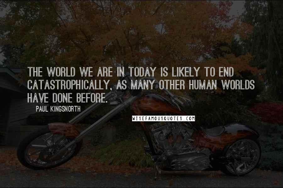 Paul Kingsnorth Quotes: The world we are in today is likely to end catastrophically, as many other human worlds have done before.