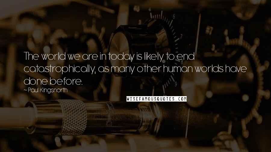 Paul Kingsnorth Quotes: The world we are in today is likely to end catastrophically, as many other human worlds have done before.
