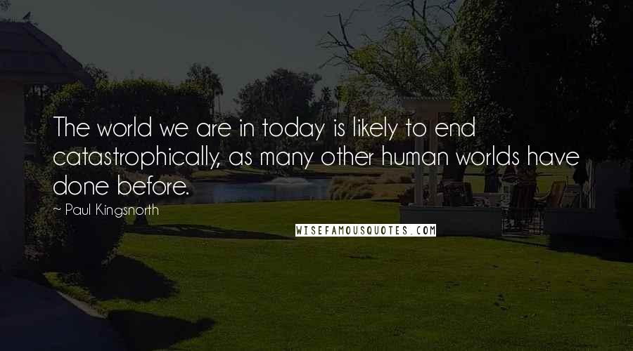 Paul Kingsnorth Quotes: The world we are in today is likely to end catastrophically, as many other human worlds have done before.