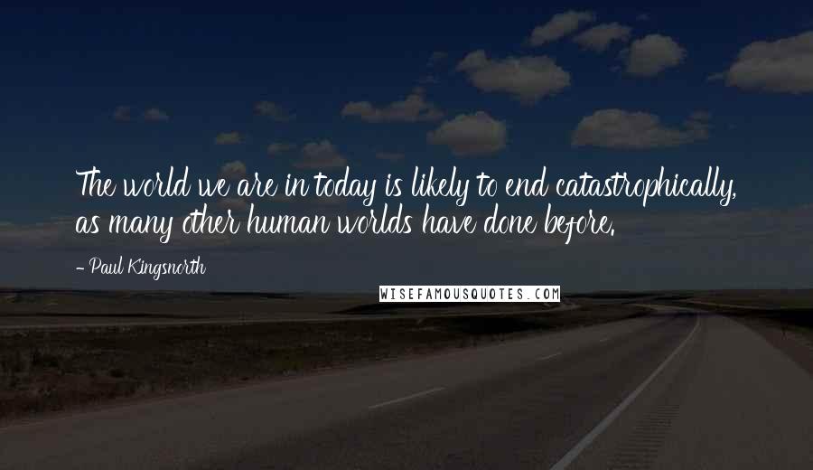 Paul Kingsnorth Quotes: The world we are in today is likely to end catastrophically, as many other human worlds have done before.