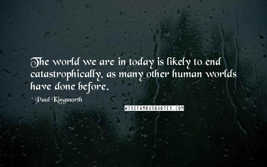Paul Kingsnorth Quotes: The world we are in today is likely to end catastrophically, as many other human worlds have done before.