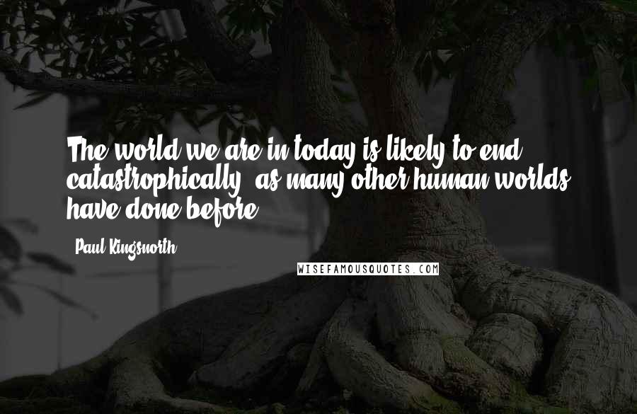 Paul Kingsnorth Quotes: The world we are in today is likely to end catastrophically, as many other human worlds have done before.