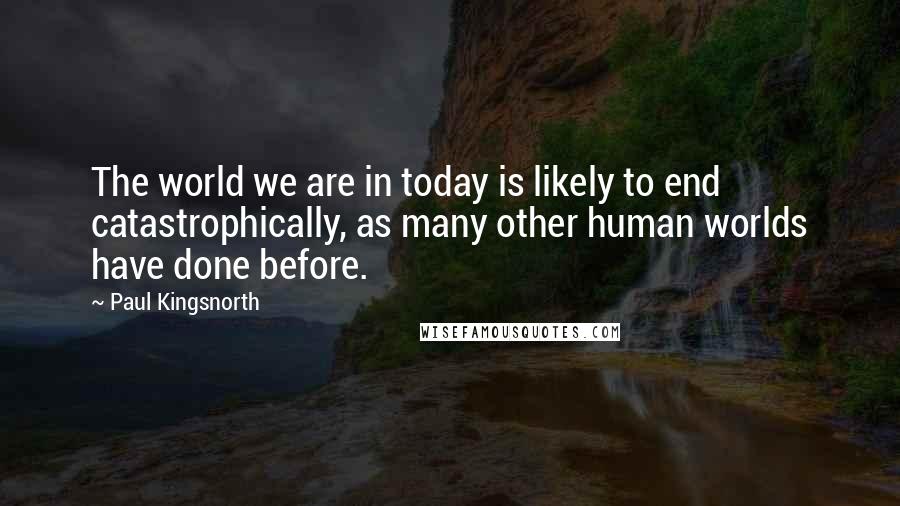 Paul Kingsnorth Quotes: The world we are in today is likely to end catastrophically, as many other human worlds have done before.