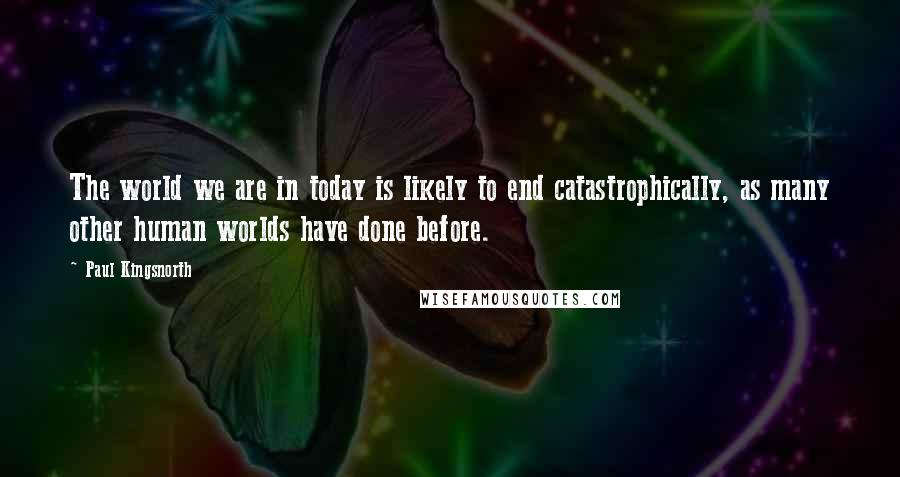 Paul Kingsnorth Quotes: The world we are in today is likely to end catastrophically, as many other human worlds have done before.