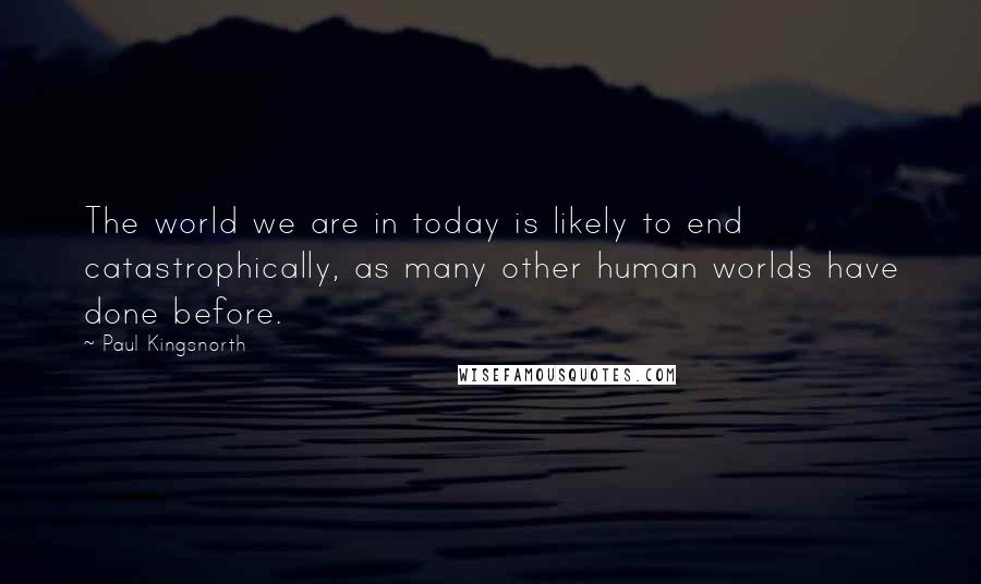 Paul Kingsnorth Quotes: The world we are in today is likely to end catastrophically, as many other human worlds have done before.