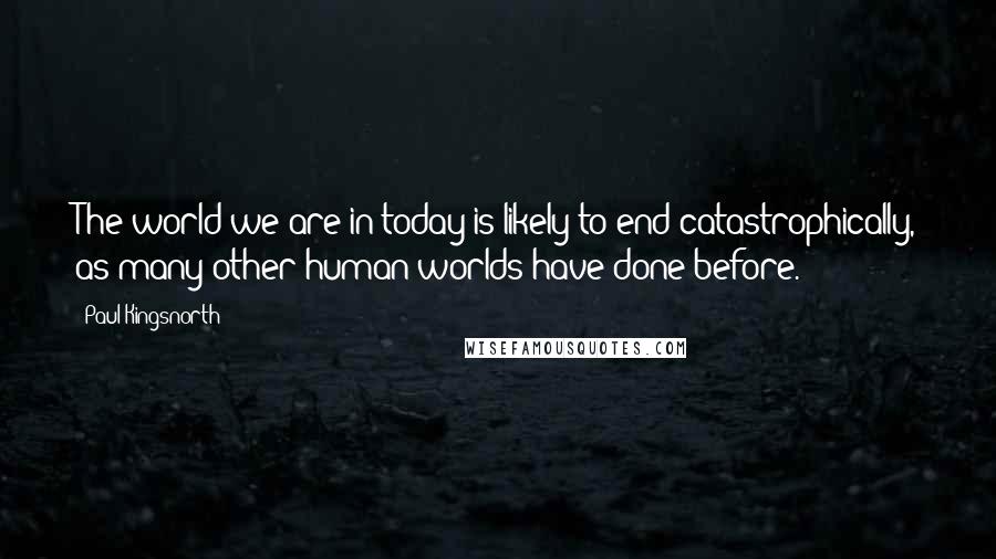Paul Kingsnorth Quotes: The world we are in today is likely to end catastrophically, as many other human worlds have done before.