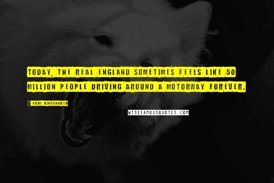 Paul Kingsnorth Quotes: Today, the real England sometimes feels like 50 million people driving around a motorway forever.