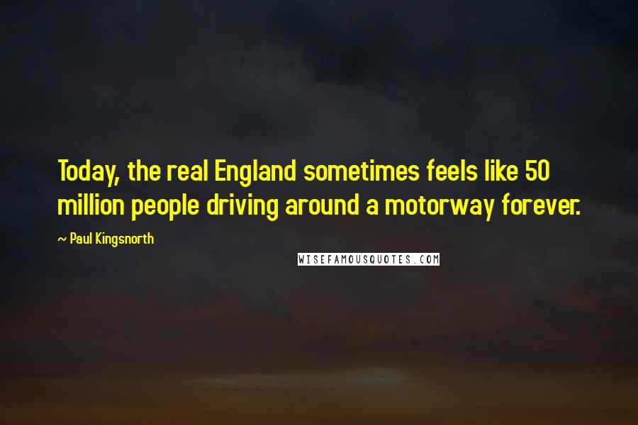 Paul Kingsnorth Quotes: Today, the real England sometimes feels like 50 million people driving around a motorway forever.