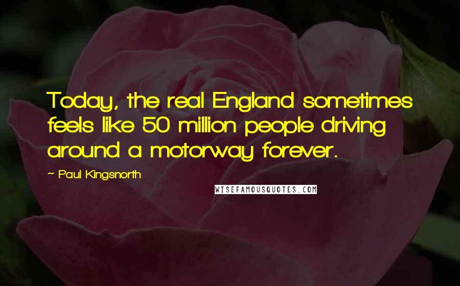 Paul Kingsnorth Quotes: Today, the real England sometimes feels like 50 million people driving around a motorway forever.