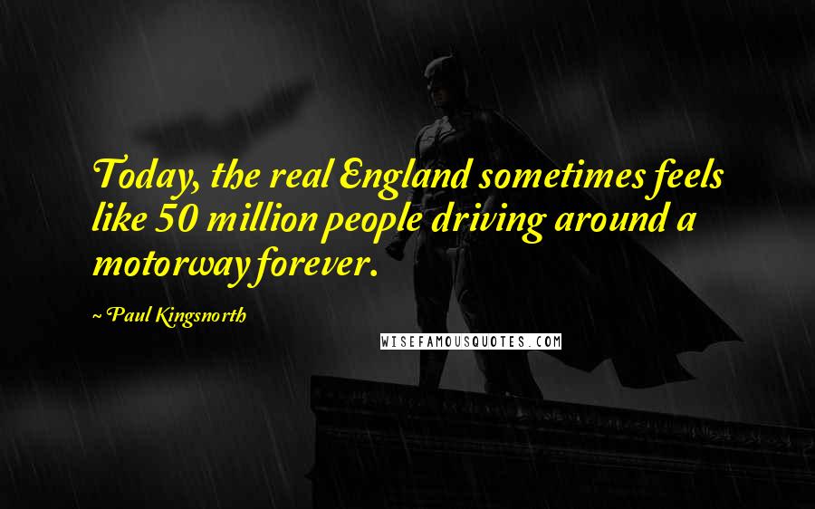 Paul Kingsnorth Quotes: Today, the real England sometimes feels like 50 million people driving around a motorway forever.