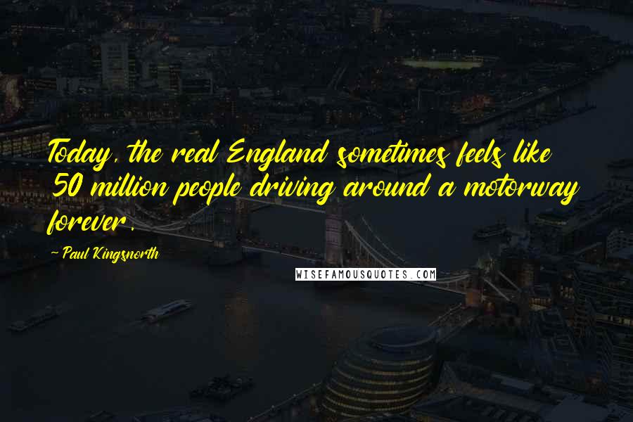 Paul Kingsnorth Quotes: Today, the real England sometimes feels like 50 million people driving around a motorway forever.