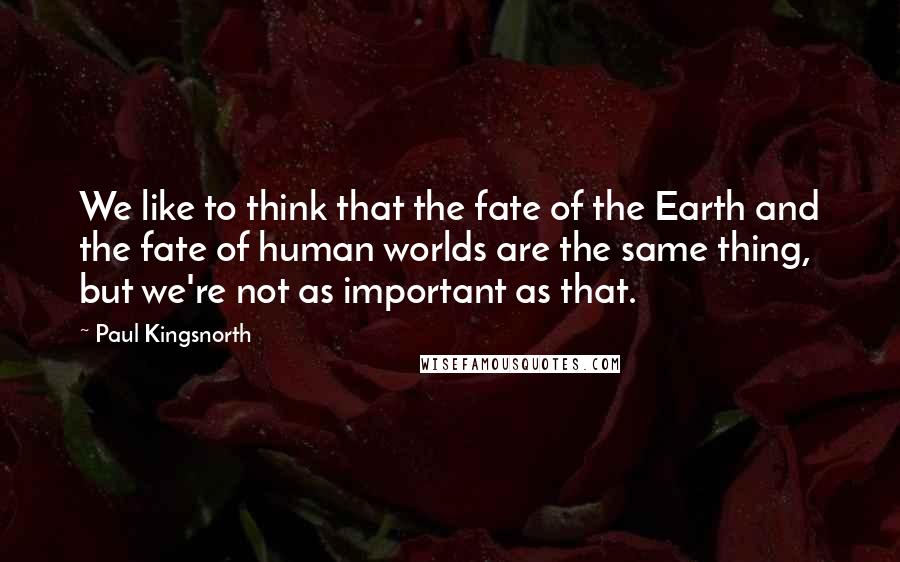 Paul Kingsnorth Quotes: We like to think that the fate of the Earth and the fate of human worlds are the same thing, but we're not as important as that.