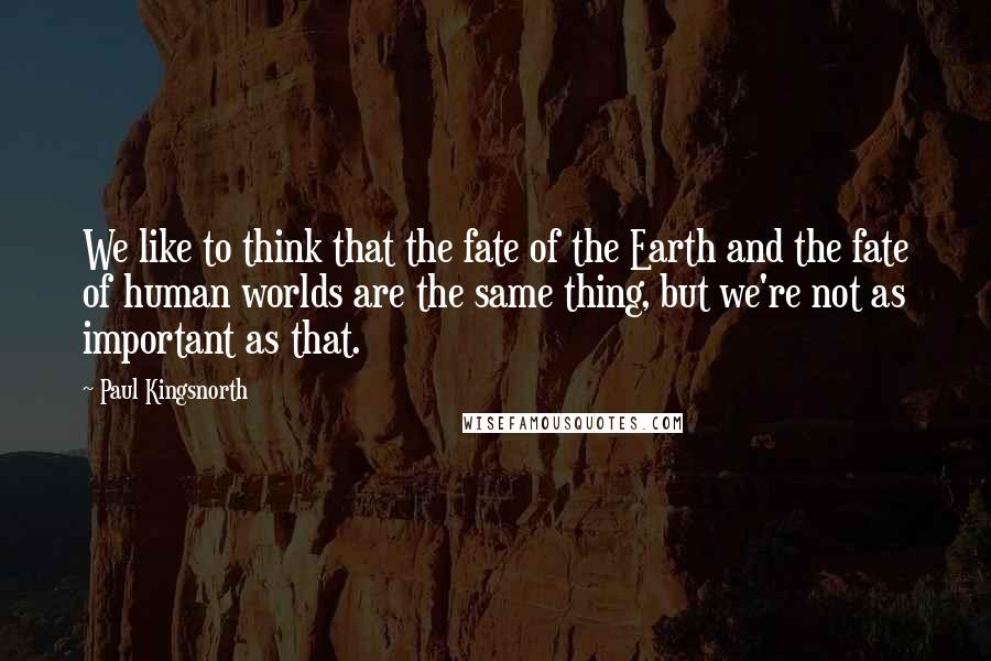 Paul Kingsnorth Quotes: We like to think that the fate of the Earth and the fate of human worlds are the same thing, but we're not as important as that.