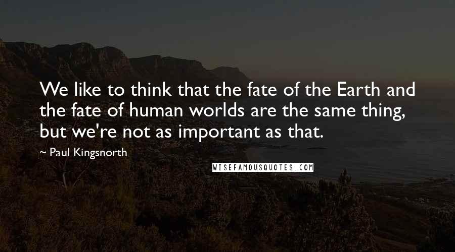 Paul Kingsnorth Quotes: We like to think that the fate of the Earth and the fate of human worlds are the same thing, but we're not as important as that.