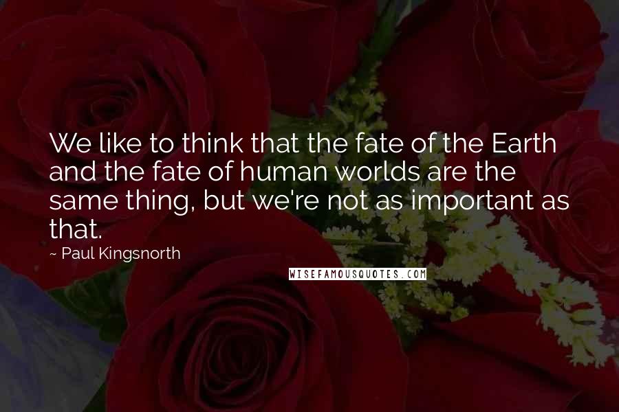 Paul Kingsnorth Quotes: We like to think that the fate of the Earth and the fate of human worlds are the same thing, but we're not as important as that.