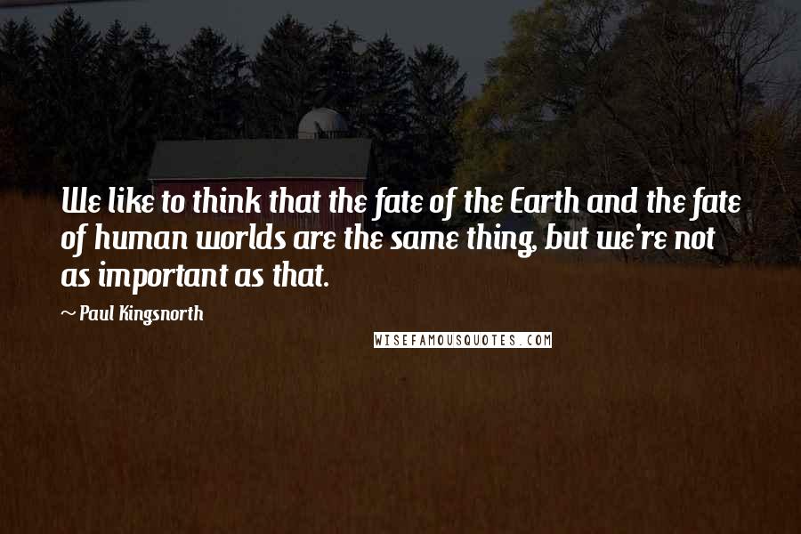 Paul Kingsnorth Quotes: We like to think that the fate of the Earth and the fate of human worlds are the same thing, but we're not as important as that.