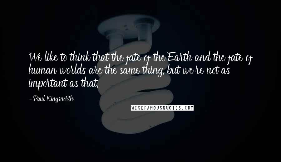Paul Kingsnorth Quotes: We like to think that the fate of the Earth and the fate of human worlds are the same thing, but we're not as important as that.