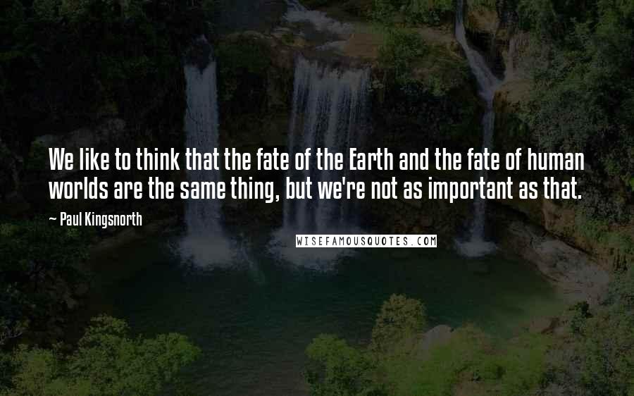 Paul Kingsnorth Quotes: We like to think that the fate of the Earth and the fate of human worlds are the same thing, but we're not as important as that.