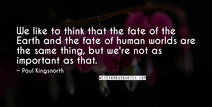 Paul Kingsnorth Quotes: We like to think that the fate of the Earth and the fate of human worlds are the same thing, but we're not as important as that.