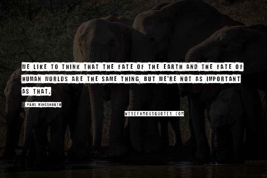 Paul Kingsnorth Quotes: We like to think that the fate of the Earth and the fate of human worlds are the same thing, but we're not as important as that.