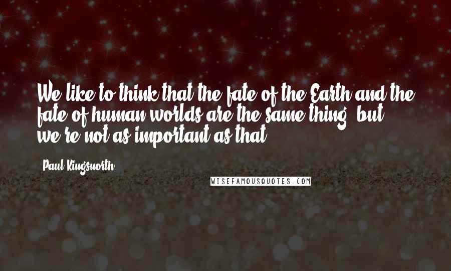 Paul Kingsnorth Quotes: We like to think that the fate of the Earth and the fate of human worlds are the same thing, but we're not as important as that.