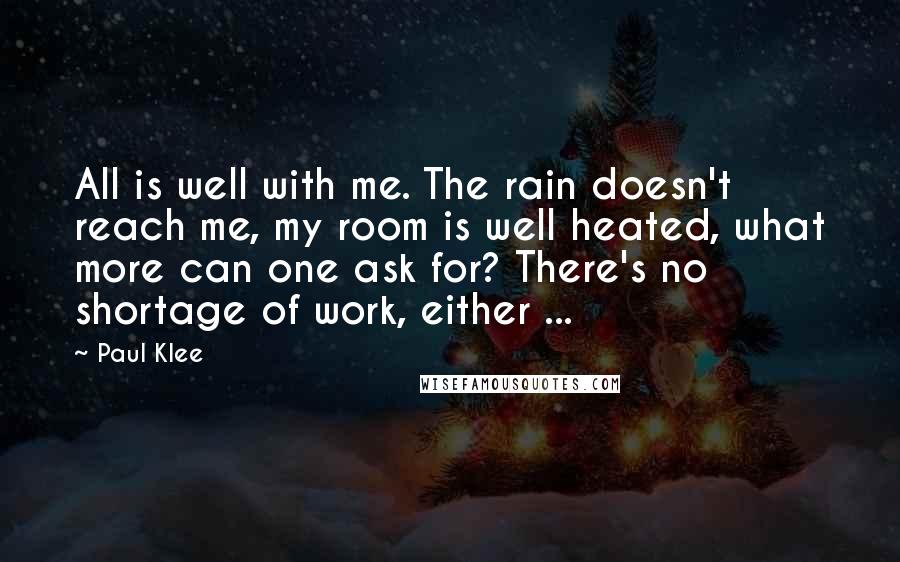 Paul Klee Quotes: All is well with me. The rain doesn't reach me, my room is well heated, what more can one ask for? There's no shortage of work, either ...