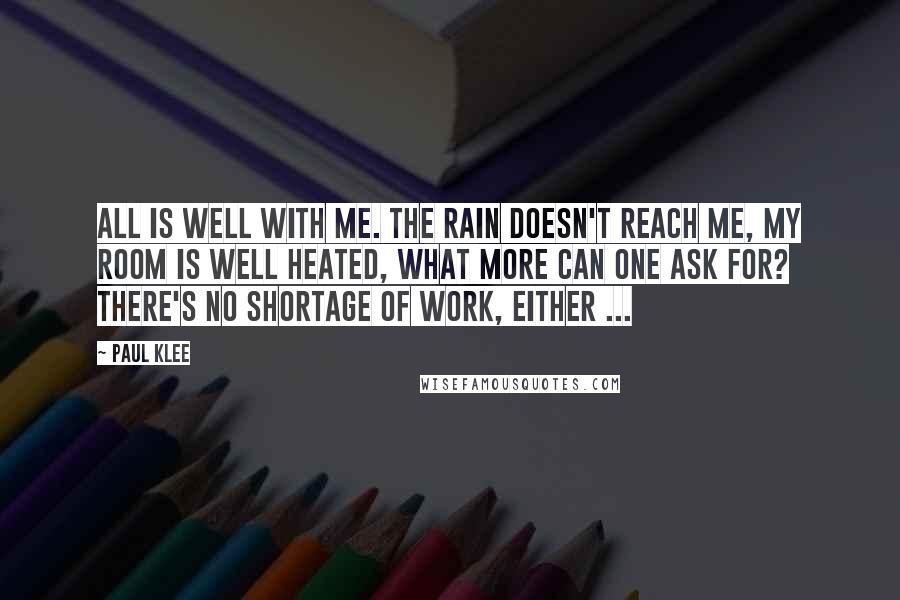 Paul Klee Quotes: All is well with me. The rain doesn't reach me, my room is well heated, what more can one ask for? There's no shortage of work, either ...