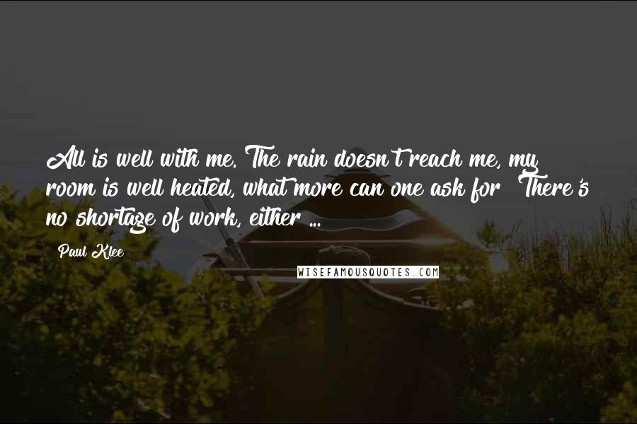 Paul Klee Quotes: All is well with me. The rain doesn't reach me, my room is well heated, what more can one ask for? There's no shortage of work, either ...