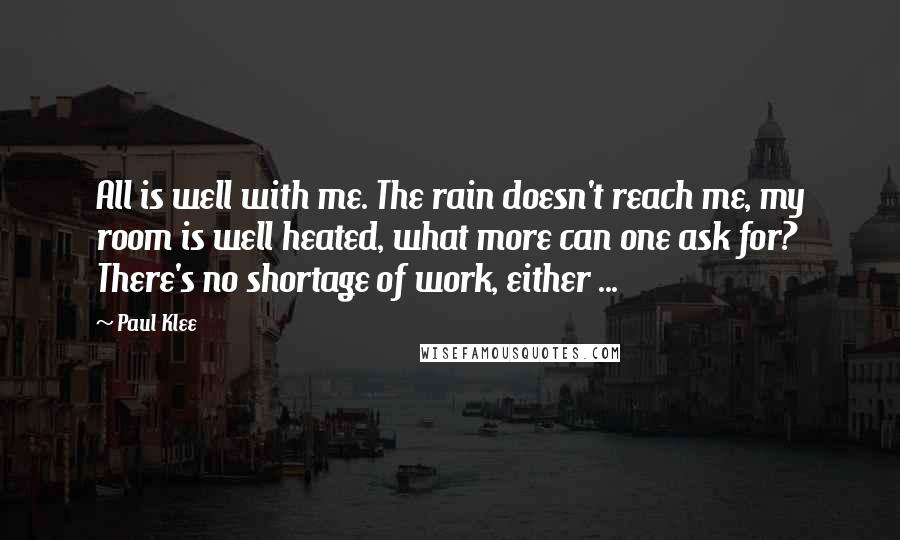 Paul Klee Quotes: All is well with me. The rain doesn't reach me, my room is well heated, what more can one ask for? There's no shortage of work, either ...