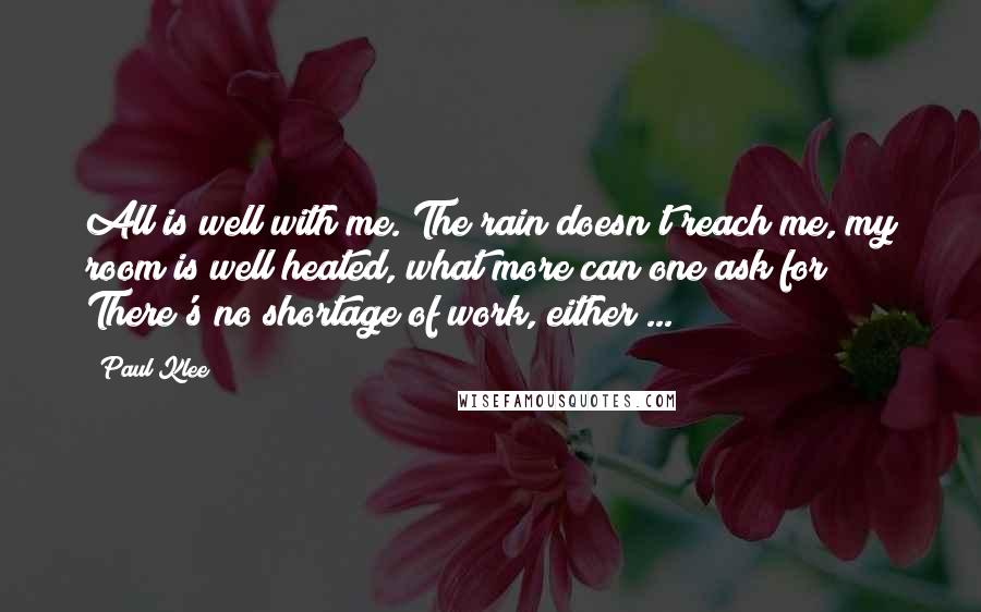 Paul Klee Quotes: All is well with me. The rain doesn't reach me, my room is well heated, what more can one ask for? There's no shortage of work, either ...