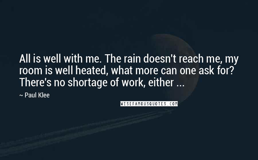 Paul Klee Quotes: All is well with me. The rain doesn't reach me, my room is well heated, what more can one ask for? There's no shortage of work, either ...