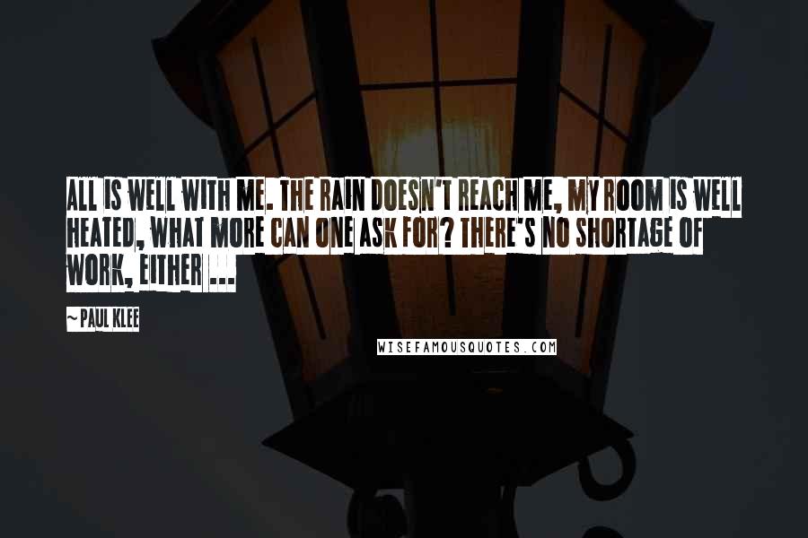 Paul Klee Quotes: All is well with me. The rain doesn't reach me, my room is well heated, what more can one ask for? There's no shortage of work, either ...