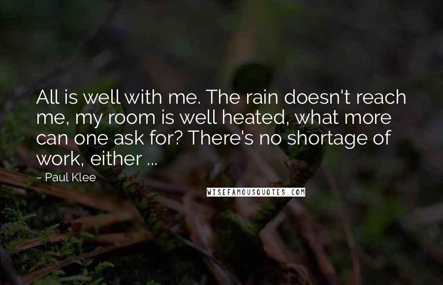 Paul Klee Quotes: All is well with me. The rain doesn't reach me, my room is well heated, what more can one ask for? There's no shortage of work, either ...