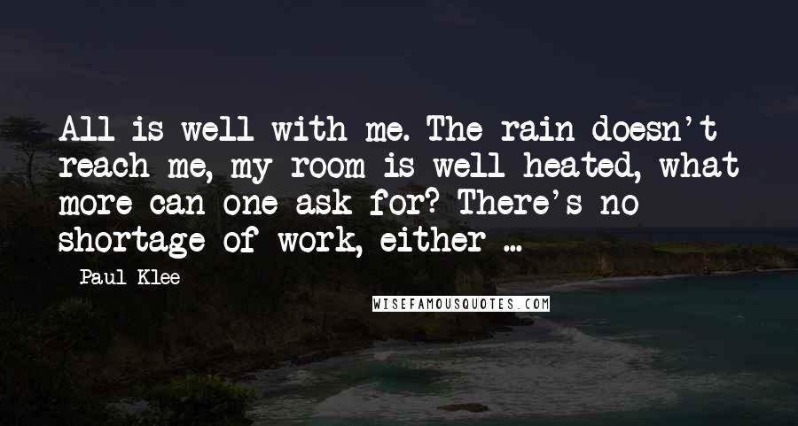 Paul Klee Quotes: All is well with me. The rain doesn't reach me, my room is well heated, what more can one ask for? There's no shortage of work, either ...