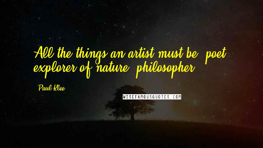 Paul Klee Quotes: All the things an artist must be: poet, explorer of nature, philosopher!