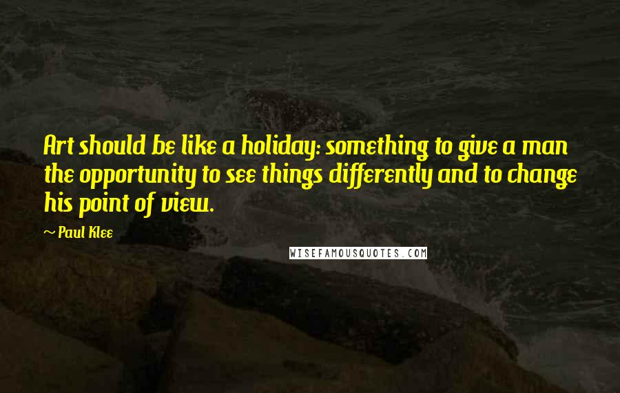Paul Klee Quotes: Art should be like a holiday: something to give a man the opportunity to see things differently and to change his point of view.