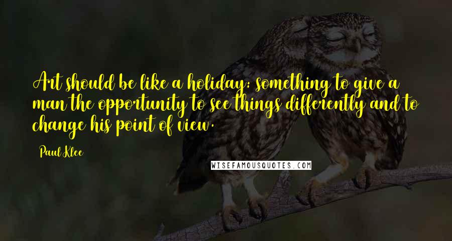 Paul Klee Quotes: Art should be like a holiday: something to give a man the opportunity to see things differently and to change his point of view.