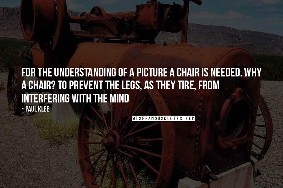 Paul Klee Quotes: For the understanding of a picture a chair is needed. Why a chair? To prevent the legs, as they tire, from interfering with the mind